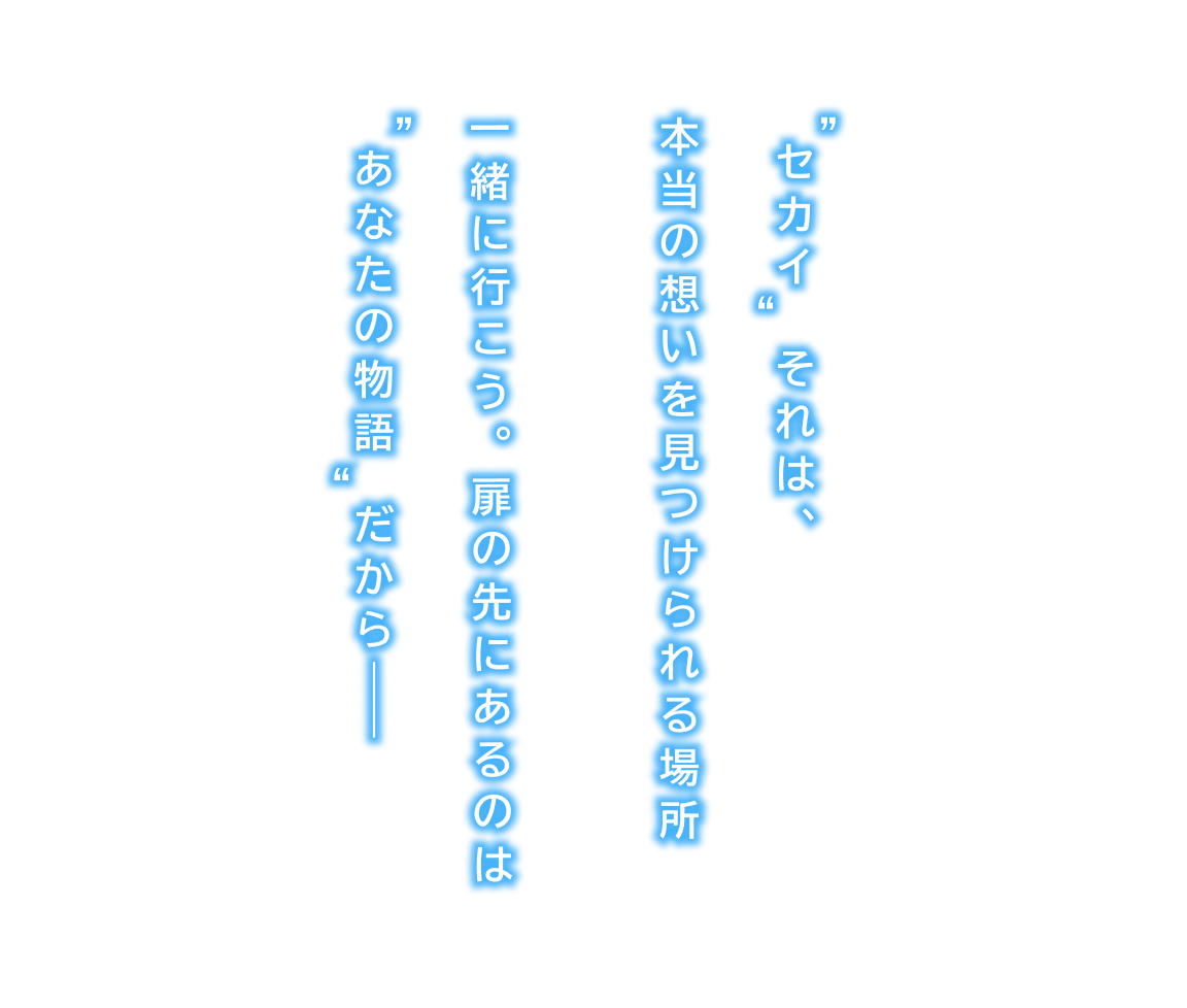 ”セカイ“ それは、本当の思いを見つけられる場所 一緒に行こう。扉の先にあるのは”あなたの物語“だから