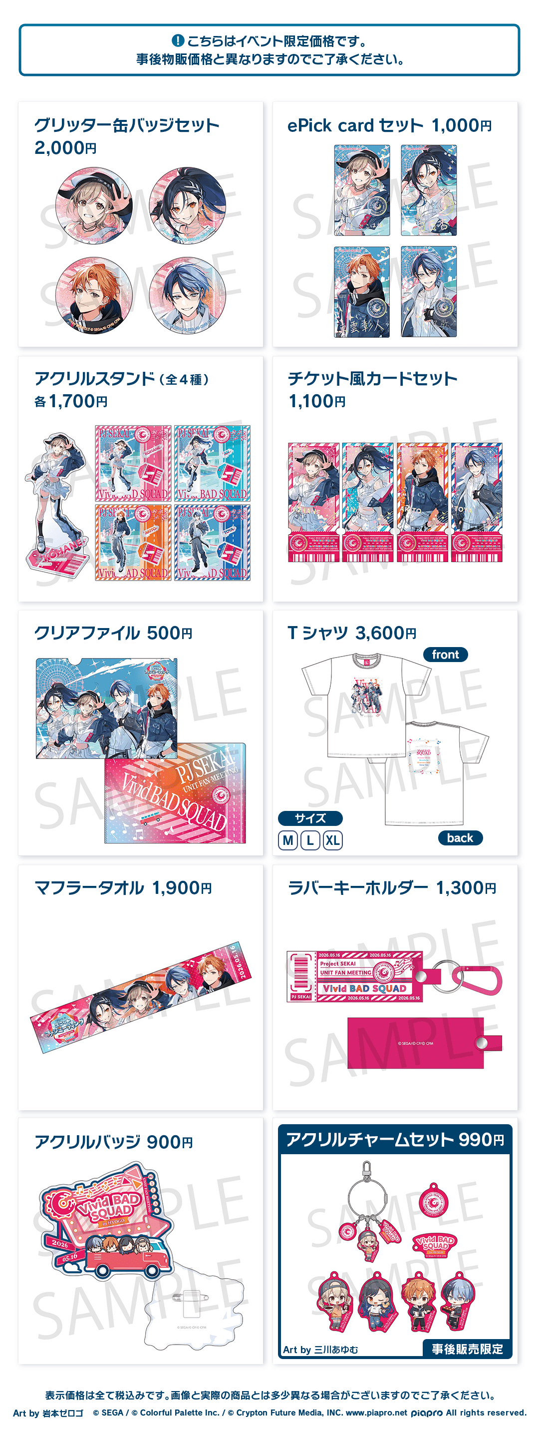 こちらはイベント限定価格です。事後物販価格と異なりますのでご了承ください。 グリッター缶バッジセット 2,000円 ePick card セット 1,000円 アクリルスタンド(全4種) 各1,700円 チケット風カードセット 1,100円 クリアファイル 500円 Tシャツ 3,600円 マフラータオル 1,900円 ラバーキーホルダー 1,300円 アクリルバッジ 900円 アクリルチャームセット 990円 Art by 三川あゆむ 事後販売限定 表示価格は全て税込みです。画像と実際の商品とは多少異なる場合がございますのでご了承ください。 Art by 岩本ゼロゴ ©︎SEGA / ©︎Colorful Palette Inc. / ©︎Crypton Future Media, INC. www.piapro.net piapro All rights reserved.