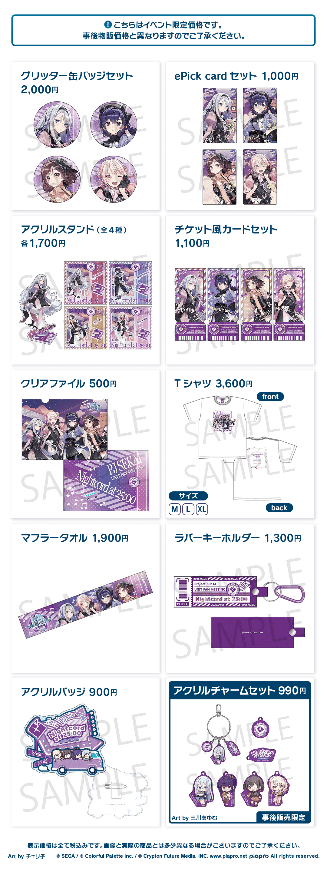 こちらはイベント限定価格です。事後物販価格と異なりますのでご了承ください。 グリッター缶バッジセット 2,000円 ePick card セット 1,000円 アクリルスタンド(全4種) 各1,700円 チケット風カードセット 1,100円 クリアファイル 500円 Tシャツ 3,600円 マフラータオル 1,900円 ラバーキーホルダー 1,300円 アクリルバッジ 900円 アクリルチャームセット 990円 Art by 三川あゆむ 事後販売限定 表示価格は全て税込みです。画像と実際の商品とは多少異なる場合がございますのでご了承ください。 Art by チェリ子 ©︎SEGA / ©︎Colorful Palette Inc. / ©︎Crypton Future Media, INC. www.piapro.net piapro All rights reserved.